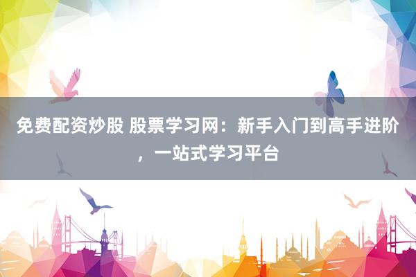 免费配资炒股 股票学习网：新手入门到高手进阶，一站式学习平台