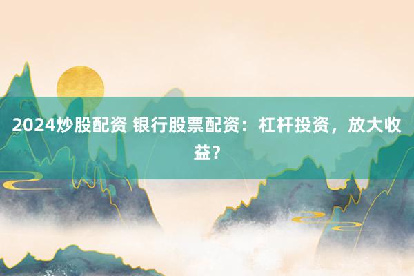 2024炒股配资 银行股票配资：杠杆投资，放大收益？
