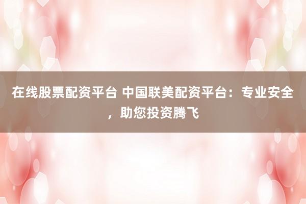 在线股票配资平台 中国联美配资平台：专业安全，助您投资腾飞