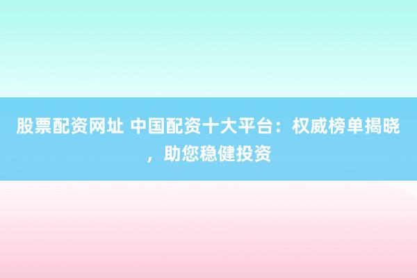 股票配资网址 中国配资十大平台：权威榜单揭晓，助您稳健投资