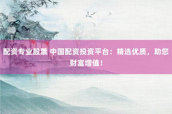 配资专业股票 中国配资投资平台：精选优质，助您财富增值！