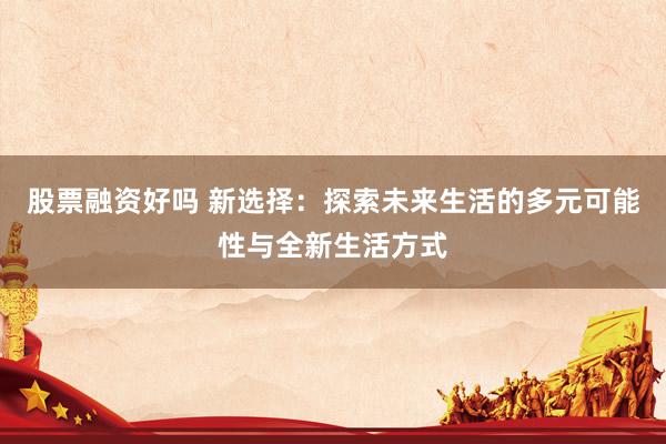 股票融资好吗 新选择：探索未来生活的多元可能性与全新生活方式