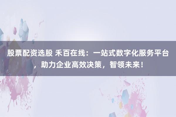 股票配资选股 禾百在线：一站式数字化服务平台，助力企业高效决策，智领未来！