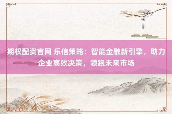 期权配资官网 乐信策略：智能金融新引擎，助力企业高效决策，领跑未来市场