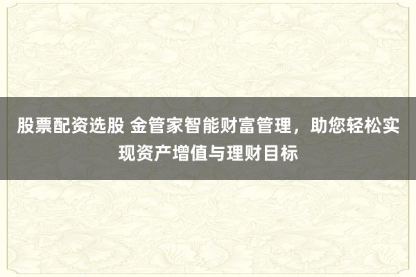 股票配资选股 金管家智能财富管理，助您轻松实现资产增值与理财目标