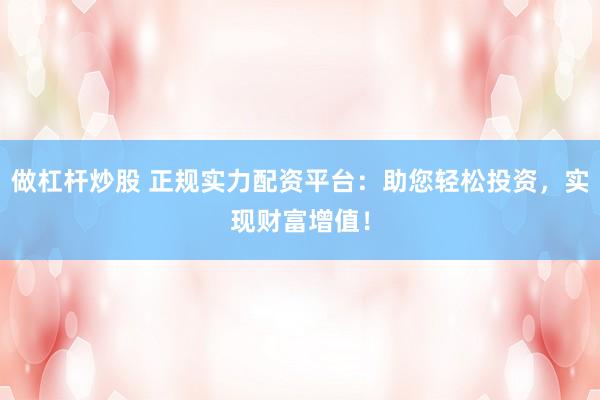 做杠杆炒股 正规实力配资平台：助您轻松投资，实现财富增值！