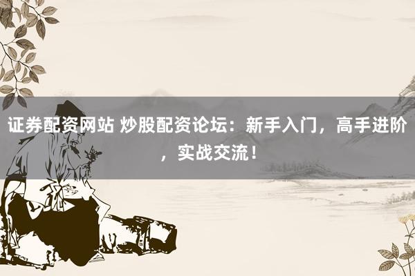 证券配资网站 炒股配资论坛：新手入门，高手进阶，实战交流！