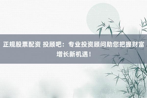 正规股票配资 投顾吧：专业投资顾问助您把握财富增长新机遇！