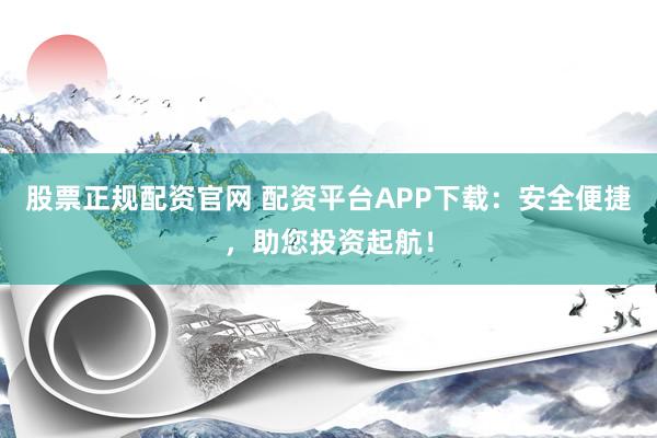 股票正规配资官网 配资平台APP下载：安全便捷，助您投资起航！