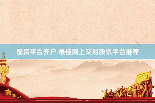 配资平台开户 最佳网上交易股票平台推荐