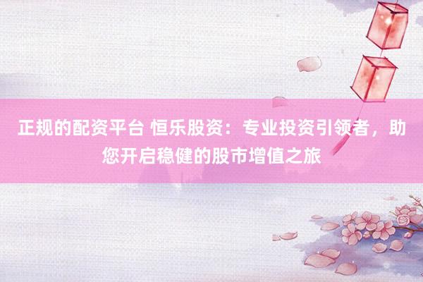 正规的配资平台 恒乐股资：专业投资引领者，助您开启稳健的股市增值之旅