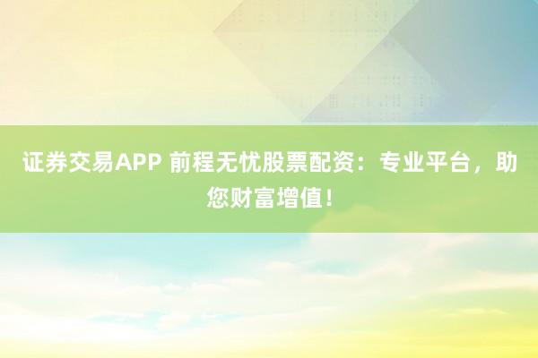 证券交易APP 前程无忧股票配资：专业平台，助您财富增值！