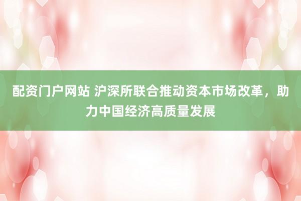 配资门户网站 沪深所联合推动资本市场改革，助力中国经济高质量发展