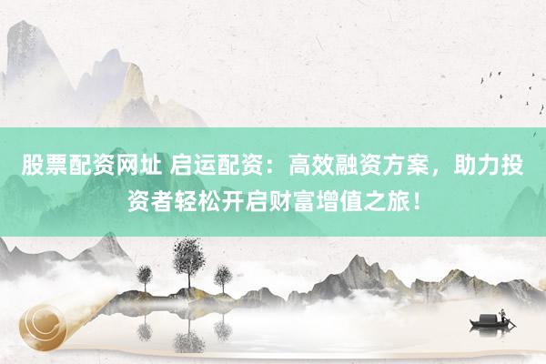 股票配资网址 启运配资：高效融资方案，助力投资者轻松开启财富增值之旅！