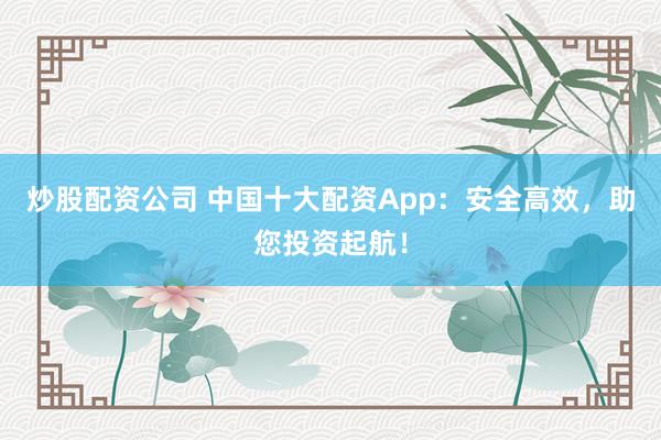 炒股配资公司 中国十大配资App：安全高效，助您投资起航！