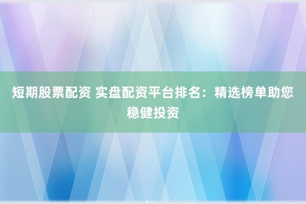 短期股票配资 实盘配资平台排名：精选榜单助您稳健投资
