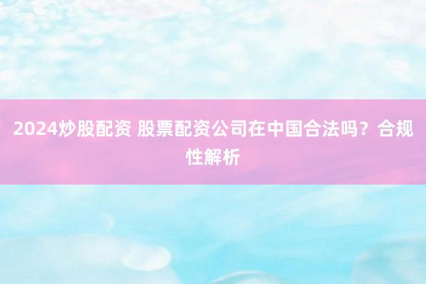 2024炒股配资 股票配资公司在中国合法吗？合规性解析