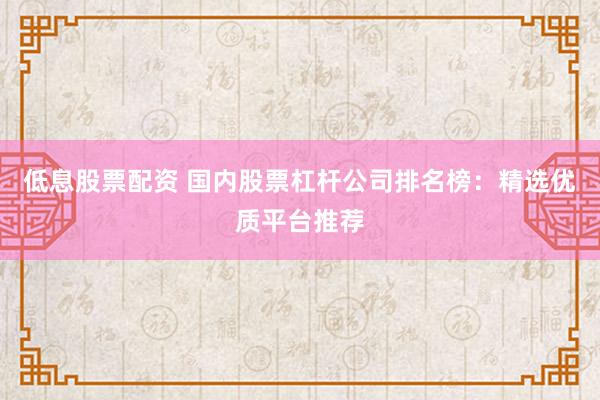 低息股票配资 国内股票杠杆公司排名榜：精选优质平台推荐