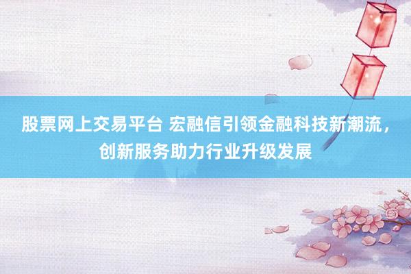 股票网上交易平台 宏融信引领金融科技新潮流，创新服务助力行业升级发展