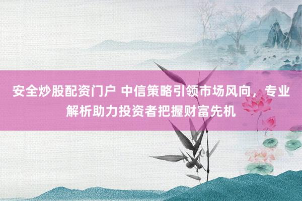 安全炒股配资门户 中信策略引领市场风向，专业解析助力投资者把握财富先机