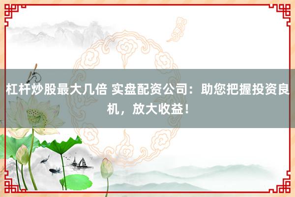 杠杆炒股最大几倍 实盘配资公司：助您把握投资良机，放大收益！