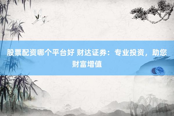 股票配资哪个平台好 财达证券：专业投资，助您财富增值