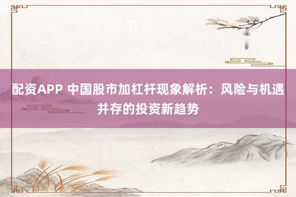 配资APP 中国股市加杠杆现象解析：风险与机遇并存的投资新趋势