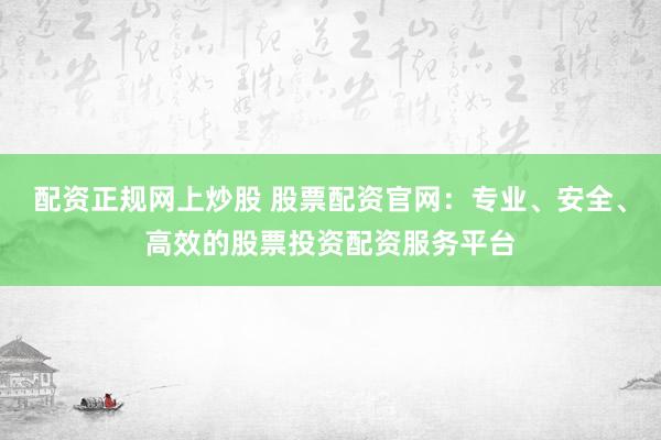 配资正规网上炒股 股票配资官网：专业、安全、高效的股票投资配资服务平台