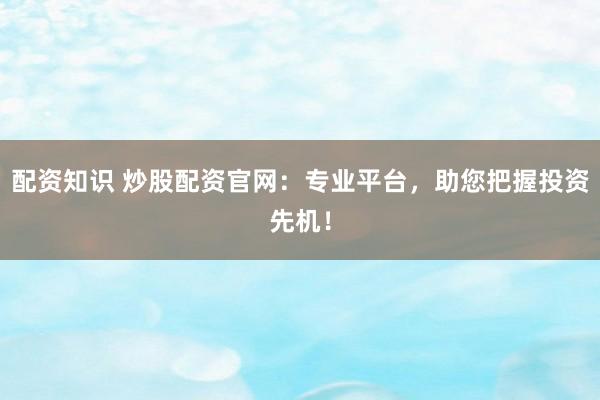 配资知识 炒股配资官网：专业平台，助您把握投资先机！