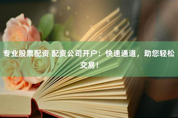 专业股票配资 配资公司开户：快速通道，助您轻松交易！