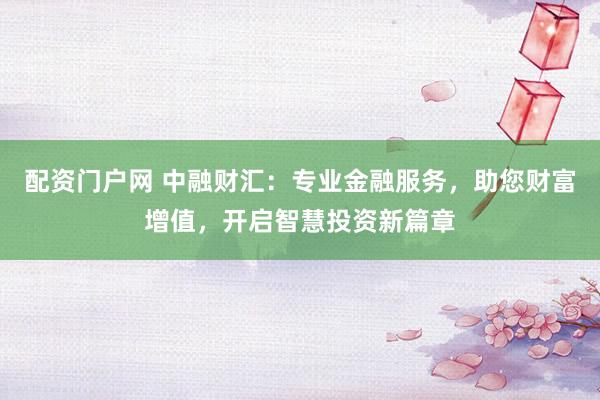 配资门户网 中融财汇：专业金融服务，助您财富增值，开启智慧投资新篇章