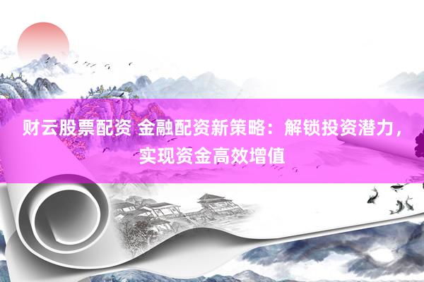 财云股票配资 金融配资新策略：解锁投资潜力，实现资金高效增值