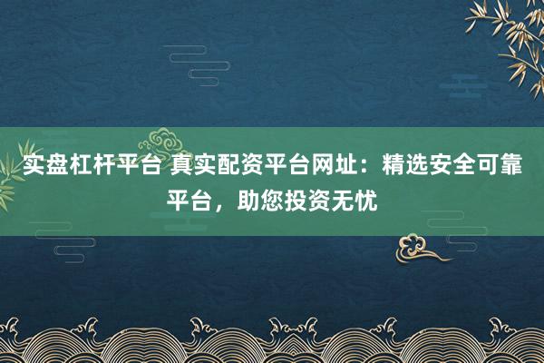 实盘杠杆平台 真实配资平台网址：精选安全可靠平台，助您投资无忧