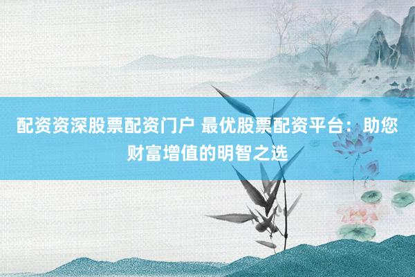 配资资深股票配资门户 最优股票配资平台：助您财富增值的明智之选