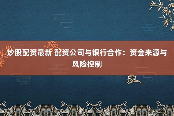 炒股配资最新 配资公司与银行合作：资金来源与风险控制