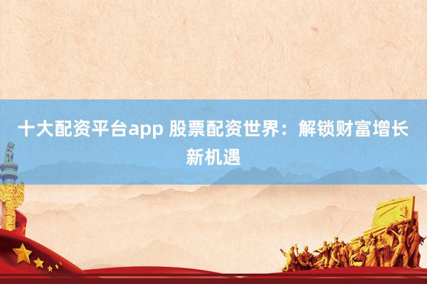十大配资平台app 股票配资世界：解锁财富增长新机遇