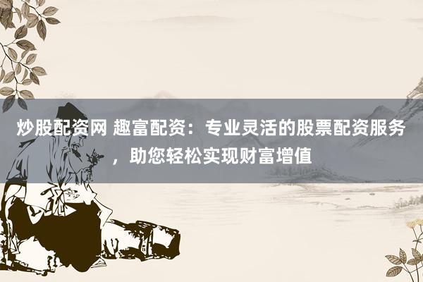 炒股配资网 趣富配资：专业灵活的股票配资服务，助您轻松实现财富增值