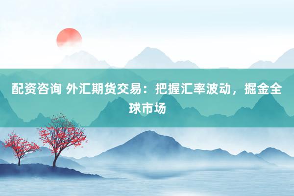 配资咨询 外汇期货交易：把握汇率波动，掘金全球市场