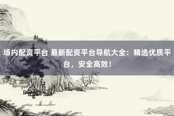 场内配资平台 最新配资平台导航大全：精选优质平台，安全高效！
