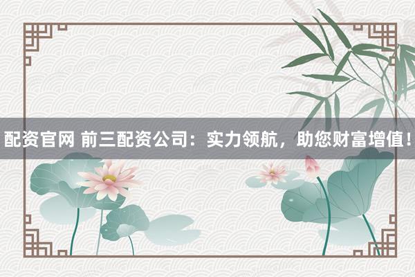 配资官网 前三配资公司：实力领航，助您财富增值！