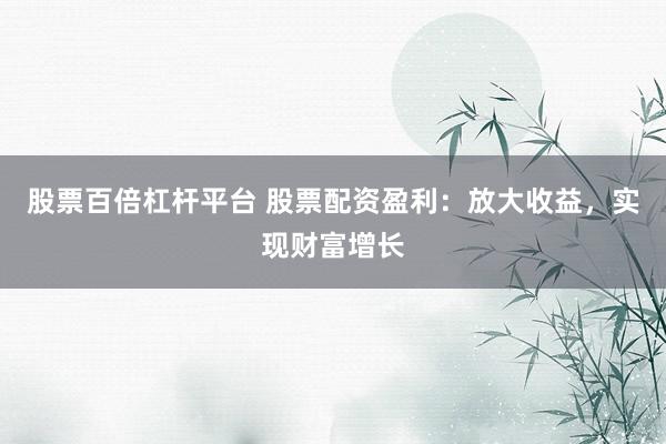 股票百倍杠杆平台 股票配资盈利：放大收益，实现财富增长