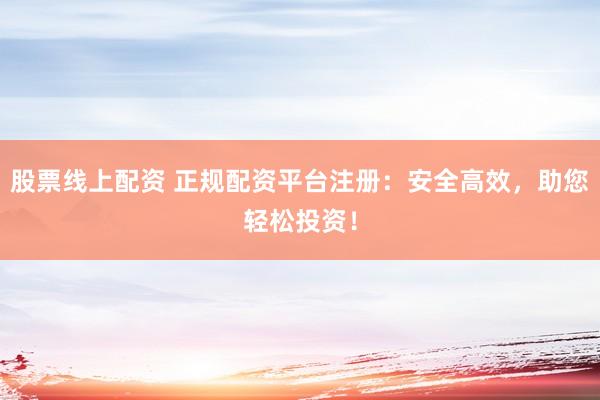 股票线上配资 正规配资平台注册：安全高效，助您轻松投资！