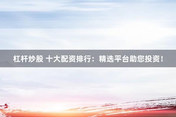 杠杆炒股 十大配资排行：精选平台助您投资！