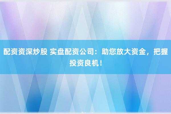 配资资深炒股 实盘配资公司：助您放大资金，把握投资良机！