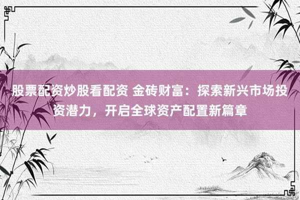 股票配资炒股看配资 金砖财富：探索新兴市场投资潜力，开启全球资产配置新篇章