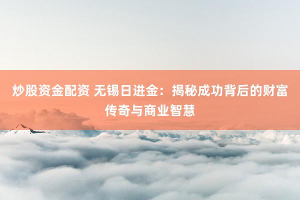 炒股资金配资 无锡日进金：揭秘成功背后的财富传奇与商业智慧