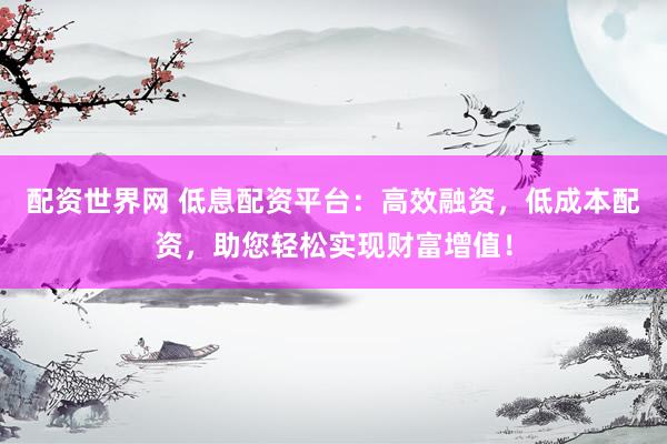 配资世界网 低息配资平台：高效融资，低成本配资，助您轻松实现财富增值！