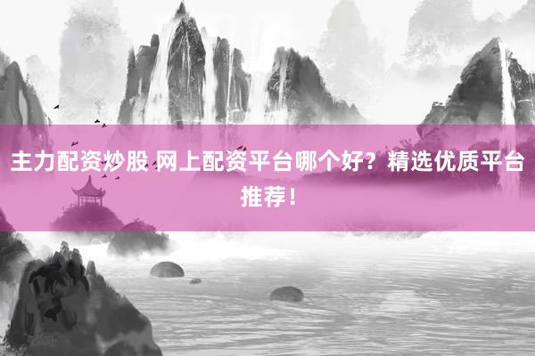主力配资炒股 网上配资平台哪个好？精选优质平台推荐！