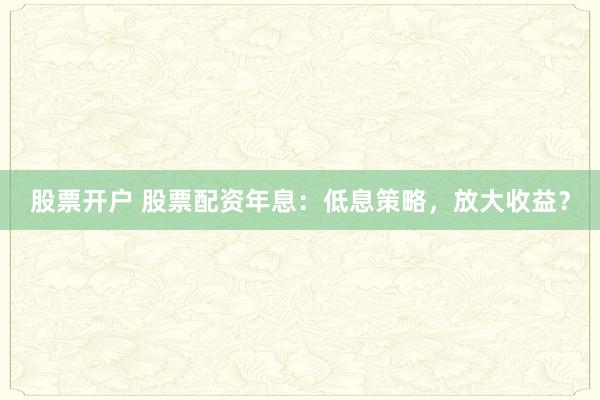 股票开户 股票配资年息：低息策略，放大收益？