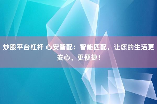 炒股平台杠杆 心安智配：智能匹配，让您的生活更安心、更便捷！